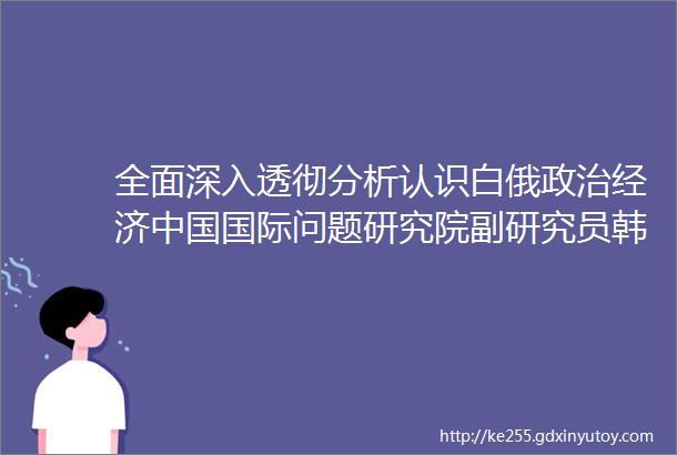 全面深入透彻分析认识白俄政治经济中国国际问题研究院副研究员韩璐白俄罗斯经济发展现状及前景